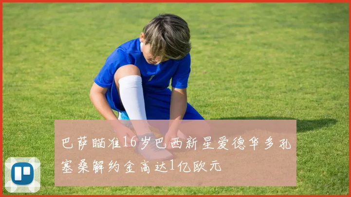 巴萨瞄准16岁巴西新星爱德华多孔塞桑解约金高达1亿欧元