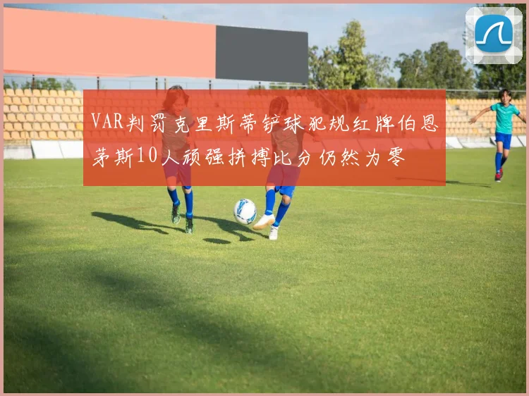VAR判罚克里斯蒂铲球犯规红牌伯恩茅斯10人顽强拼搏比分仍然为零